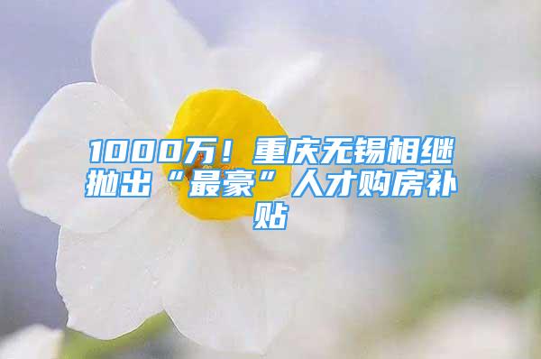 1000萬！重慶無錫相繼拋出“最豪”人才購房補貼