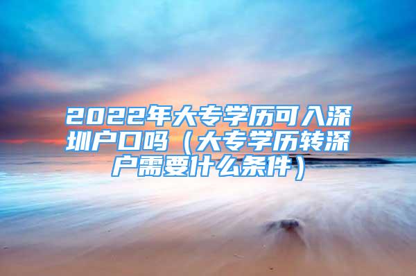 2022年大專(zhuān)學(xué)歷可入深圳戶口嗎（大專(zhuān)學(xué)歷轉(zhuǎn)深戶需要什么條件）