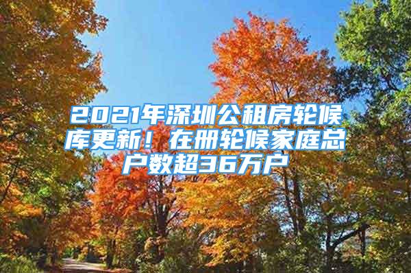 2021年深圳公租房輪候庫更新！在冊輪候家庭總戶數(shù)超36萬戶