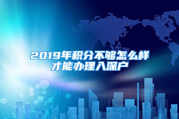 2019年積分不夠怎么樣才能辦理入深戶