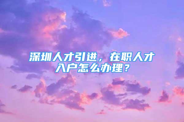 深圳人才引進，在職人才入戶怎么辦理？