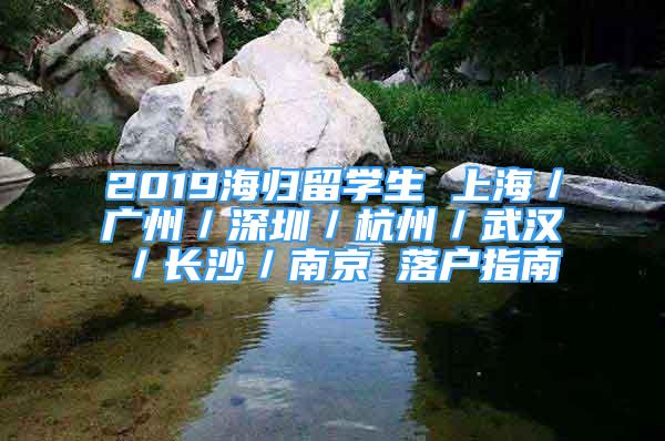 2019海歸留學(xué)生 上海／廣州／深圳／杭州／武漢／長沙／南京 落戶指南