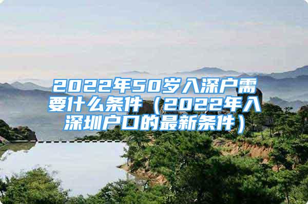 2022年50歲入深戶需要什么條件（2022年入深圳戶口的最新條件）