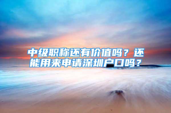 中級職稱還有價值嗎？還能用來申請深圳戶口嗎？