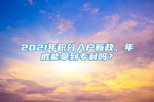 2021年積分入戶新政，年底能拿到專利嗎？