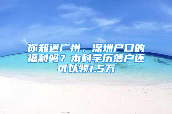 你知道廣州，深圳戶口的福利嗎？本科學(xué)歷落戶還可以領(lǐng)1.5萬(wàn)