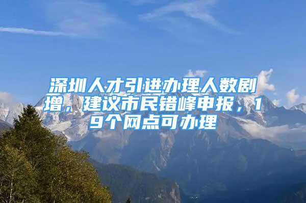 深圳人才引進(jìn)辦理人數(shù)劇增，建議市民錯峰申報，19個網(wǎng)點可辦理