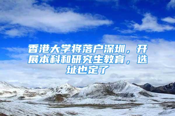 香港大學(xué)將落戶深圳，開展本科和研究生教育，選址也定了