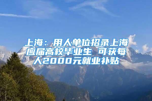 上海：用人單位招錄上海應(yīng)屆高校畢業(yè)生 可獲每人2000元就業(yè)補(bǔ)貼