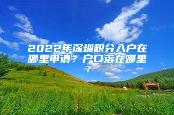 2022年深圳積分入戶在哪里申請(qǐng)？戶口落在哪里？