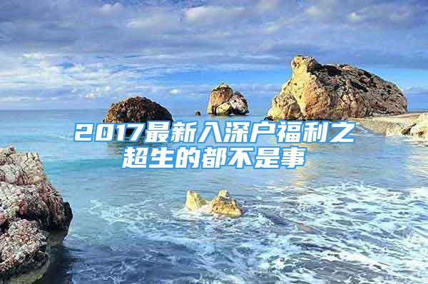 2017最新入深戶(hù)福利之超生的都不是事