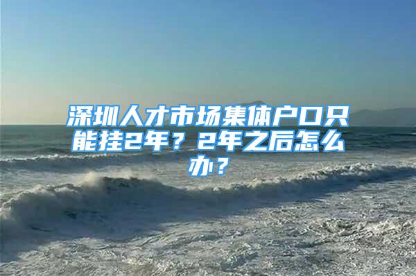 深圳人才市場(chǎng)集體戶口只能掛2年？2年之后怎么辦？