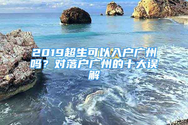 2019超生可以入戶廣州嗎？對落戶廣州的十大誤解