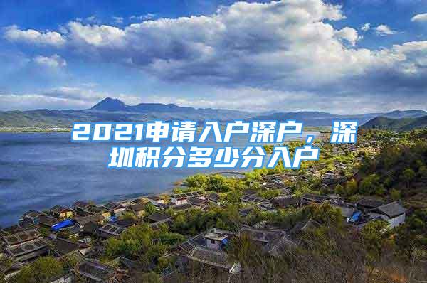 2021申請入戶深戶，深圳積分多少分入戶