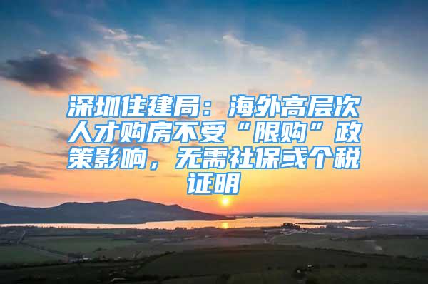 深圳住建局：海外高層次人才購房不受“限購”政策影響，無需社保或個稅證明