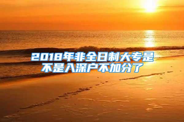 2018年非全日制大專是不是入深戶不加分了