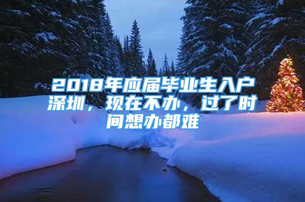 2018年應(yīng)屆畢業(yè)生入戶深圳，現(xiàn)在不辦，過了時間想辦都難