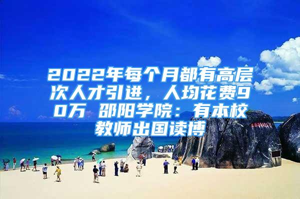 2022年每個(gè)月都有高層次人才引進(jìn)，人均花費(fèi)90萬 邵陽學(xué)院：有本校教師出國(guó)讀博