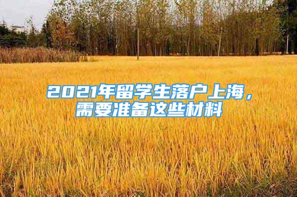 2021年留學(xué)生落戶上海，需要準(zhǔn)備這些材料