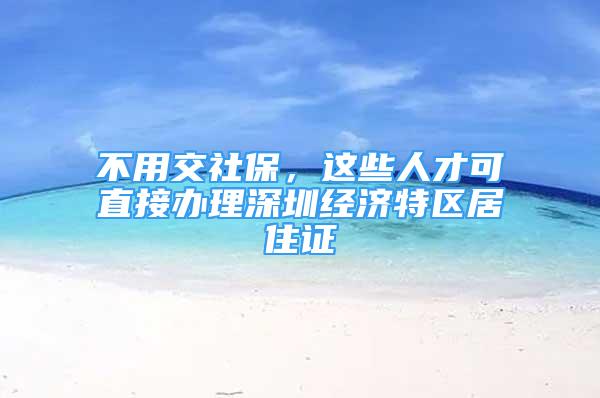 不用交社保，這些人才可直接辦理深圳經(jīng)濟(jì)特區(qū)居住證