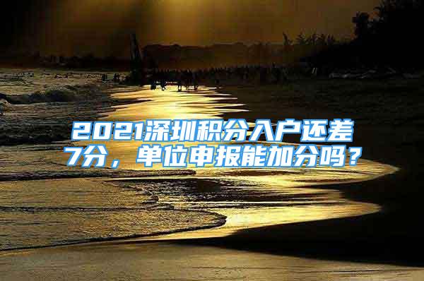 2021深圳積分入戶還差7分，單位申報能加分嗎？