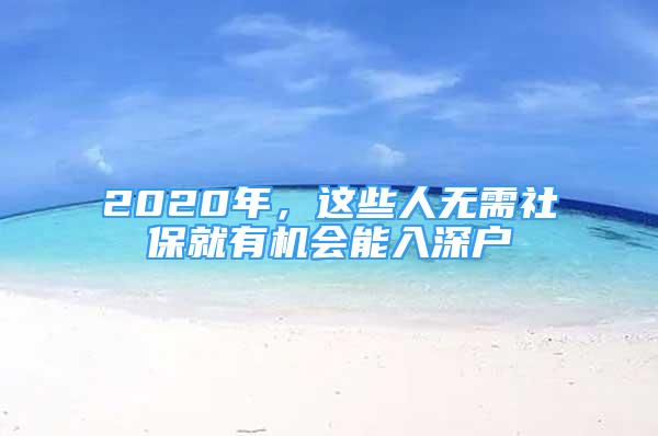 2020年，這些人無(wú)需社保就有機(jī)會(huì)能入深戶(hù)