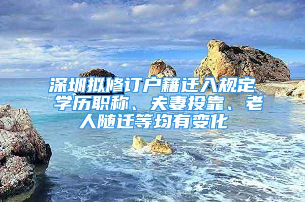 深圳擬修訂戶籍遷入規(guī)定 學(xué)歷職稱、夫妻投靠、老人隨遷等均有變化