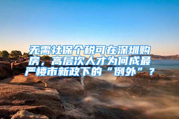 無需社保個稅可在深圳購房，高層次人才為何成最嚴樓市新政下的“例外”？