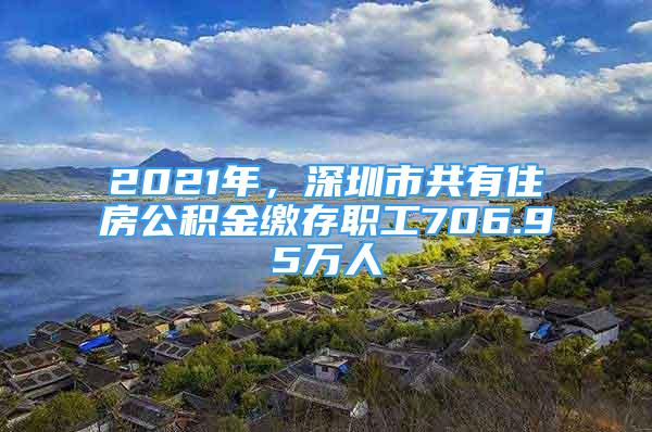 2021年，深圳市共有住房公積金繳存職工706.95萬人