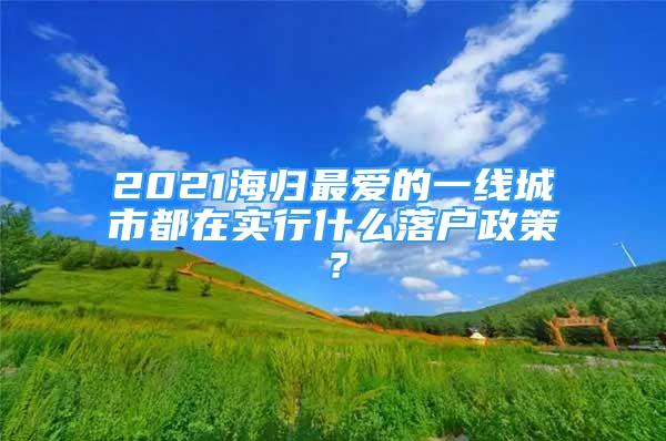 2021海歸最愛的一線城市都在實(shí)行什么落戶政策？