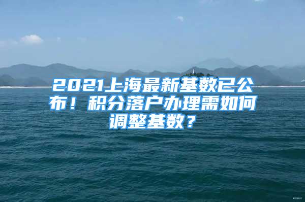 2021上海最新基數(shù)已公布！積分落戶辦理需如何調(diào)整基數(shù)？