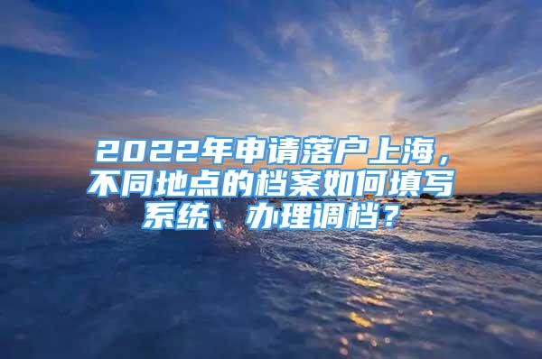 2022年申請落戶上海，不同地點的檔案如何填寫系統(tǒng)、辦理調(diào)檔？