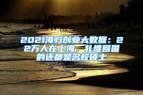 2021海歸創(chuàng)業(yè)大數(shù)據(jù)：22萬(wàn)人在上海，扎堆回國(guó)的還都是名校碩士