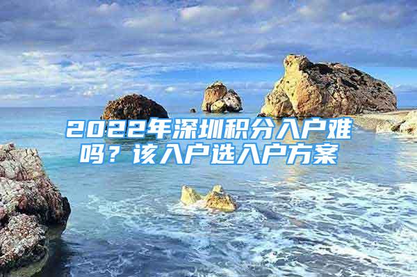 2022年深圳積分入戶難嗎？該入戶選入戶方案