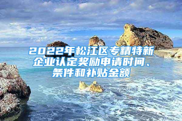 2022年松江區(qū)專精特新企業(yè)認定獎勵申請時間、條件和補貼金額