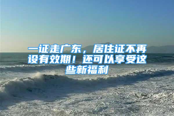 一證走廣東，居住證不再設有效期！還可以享受這些新福利