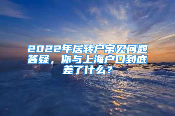 2022年居轉(zhuǎn)戶常見問題答疑，你與上海戶口到底差了什么？