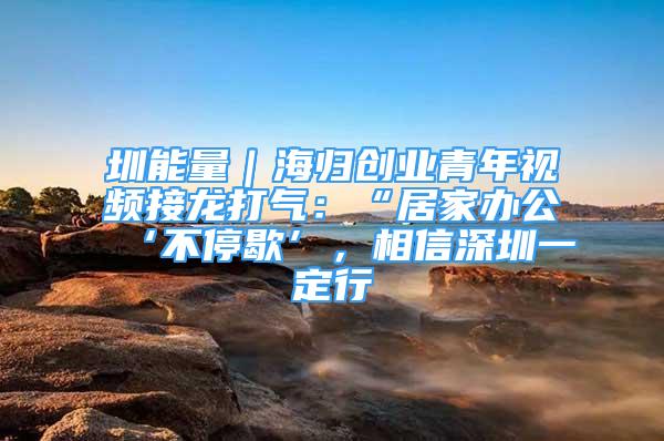 圳能量｜海歸創(chuàng)業(yè)青年視頻接龍打氣：“居家辦公‘不停歇’，相信深圳一定行