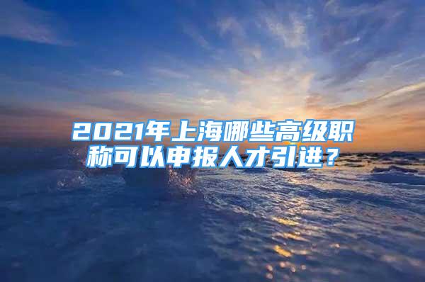 2021年上海哪些高級職稱可以申報人才引進(jìn)？