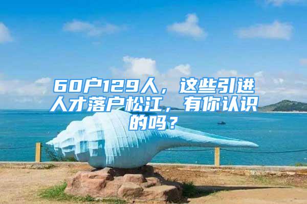 60戶129人，這些引進(jìn)人才落戶松江，有你認(rèn)識(shí)的嗎？