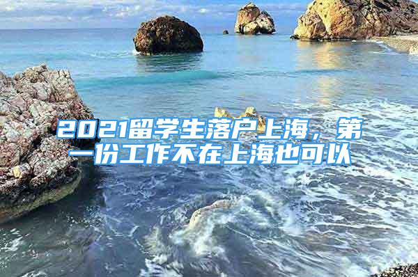 2021留學(xué)生落戶上海，第一份工作不在上海也可以