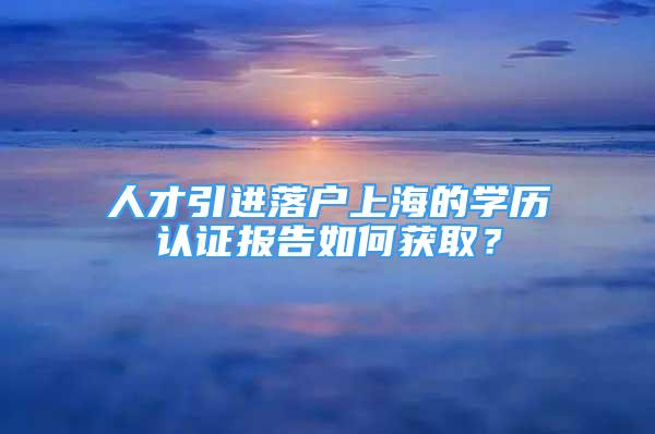 人才引進(jìn)落戶(hù)上海的學(xué)歷認(rèn)證報(bào)告如何獲??？