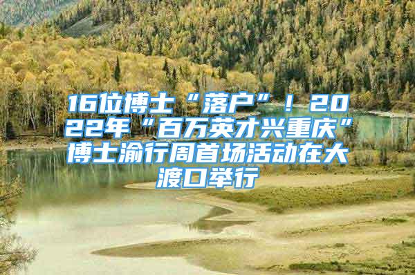 16位博士“落戶”！2022年“百萬英才興重慶”博士渝行周首場活動在大渡口舉行