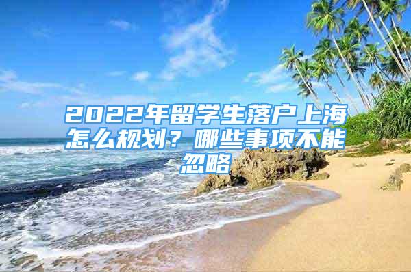 2022年留學生落戶上海怎么規(guī)劃？哪些事項不能忽略