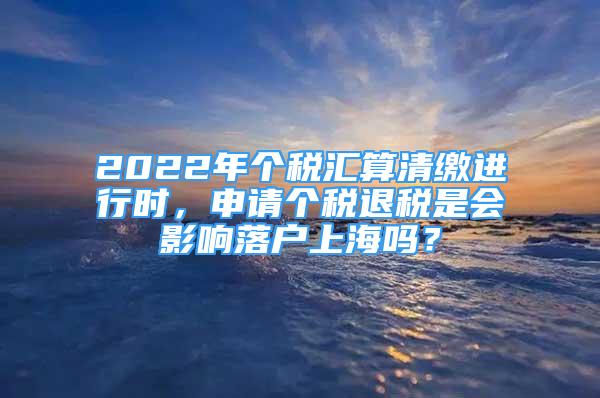 2022年個稅匯算清繳進行時，申請個稅退稅是會影響落戶上海嗎？