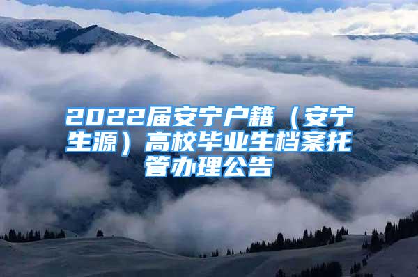 2022屆安寧戶籍（安寧生源）高校畢業(yè)生檔案托管辦理公告