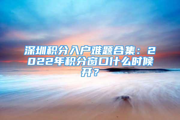 深圳積分入戶難題合集：2022年積分窗口什么時候開？