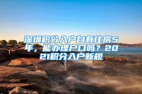 深圳積分入戶自有住房5年，能辦理戶口嗎？2021積分入戶新規(guī)