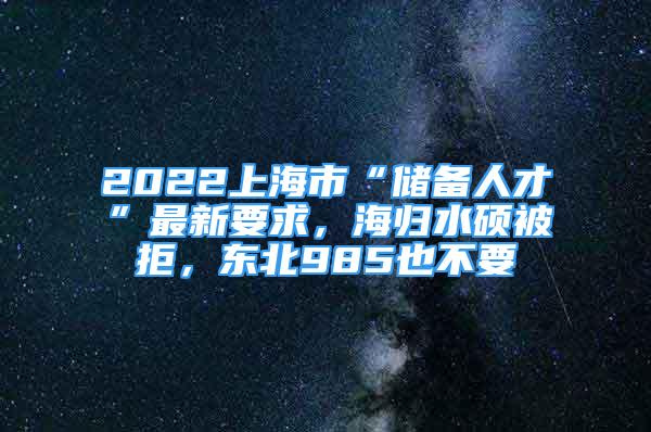 2022上海市“儲(chǔ)備人才”最新要求，海歸水碩被拒，東北985也不要