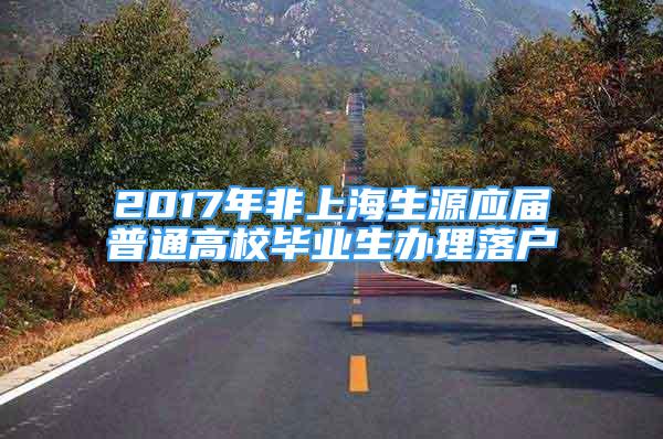 2017年非上海生源應(yīng)屆普通高校畢業(yè)生辦理落戶